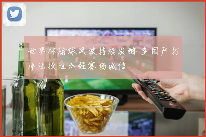世界杯赌球风波持续发酵 多国严打非法投注加强赛场诚信