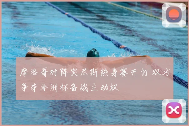摩洛哥对阵突尼斯热身赛开打 双方争夺非洲杯备战主动权