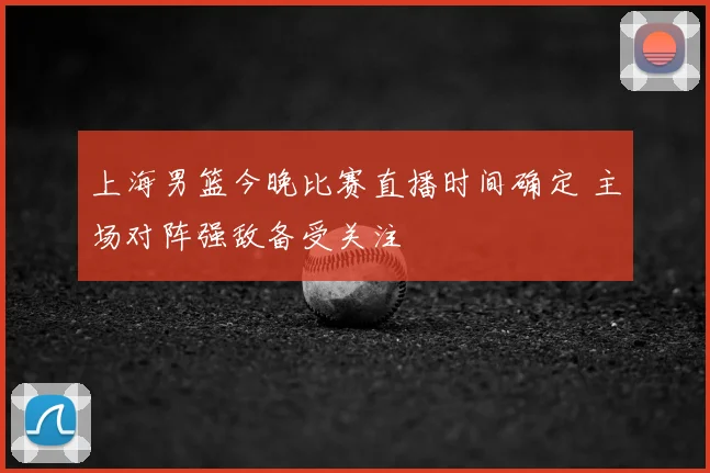 上海男篮今晚比赛直播时间确定 主场对阵强敌备受关注