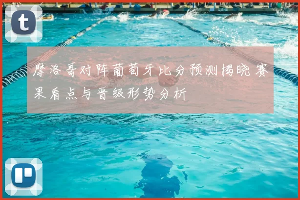 摩洛哥对阵葡萄牙比分预测揭晓 赛果看点与晋级形势分析