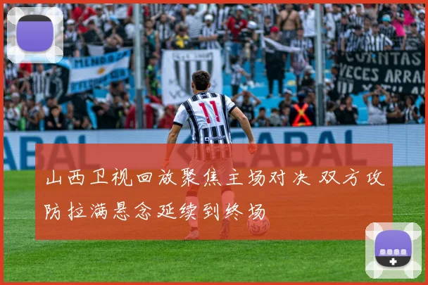 山西卫视回放聚焦主场对决 双方攻防拉满悬念延续到终场