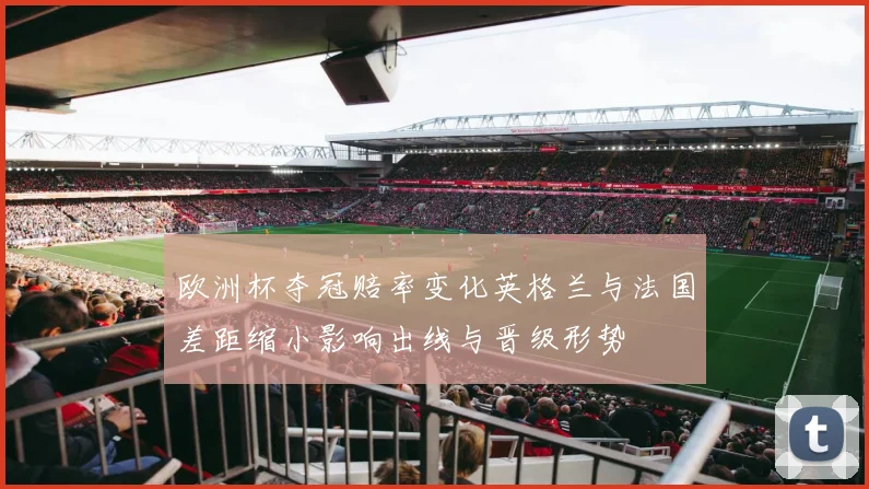 欧洲杯夺冠赔率变化英格兰与法国差距缩小影响出线与晋级形势