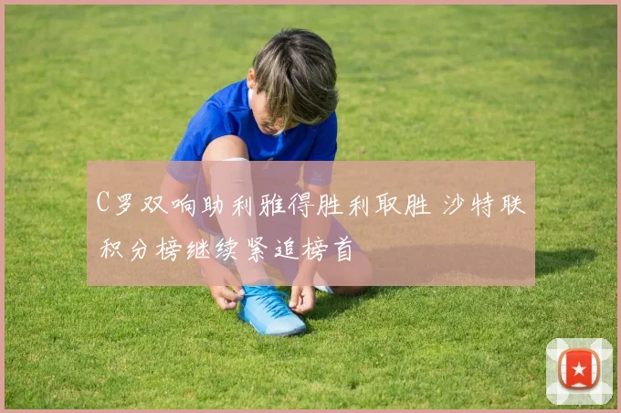 C罗双响助利雅得胜利取胜 沙特联积分榜继续紧追榜首