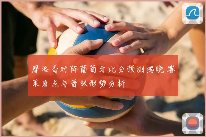 摩洛哥对阵葡萄牙比分预测揭晓 赛果看点与晋级形势分析