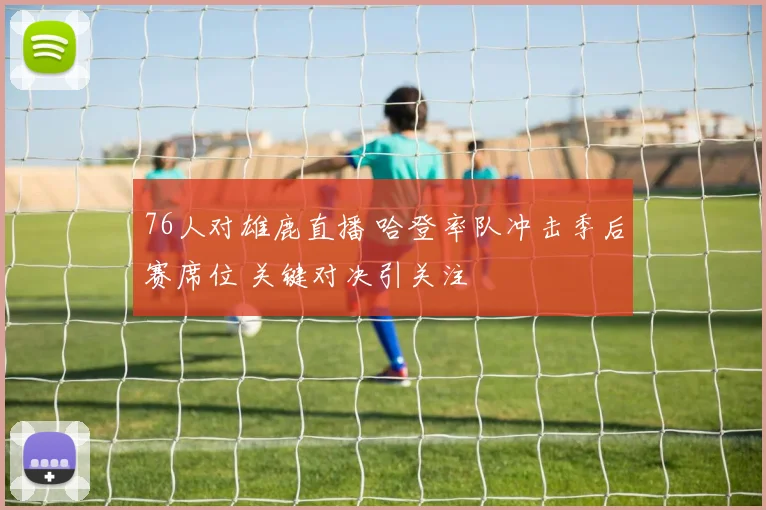 76人对雄鹿直播 哈登率队冲击季后赛席位 关键对决引关注