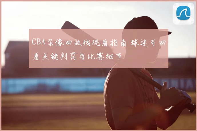 CBA录像回放线观看指南 球迷可回看关键判罚与比赛细节