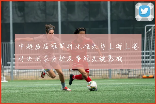 中超历届冠军对比恒大与上海上港对决记录分析及争冠关键影响