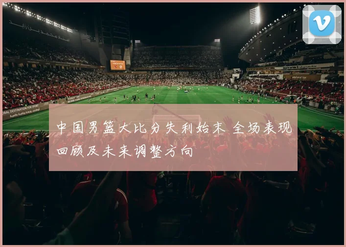 中国男篮大比分失利始末 全场表现回顾及未来调整方向