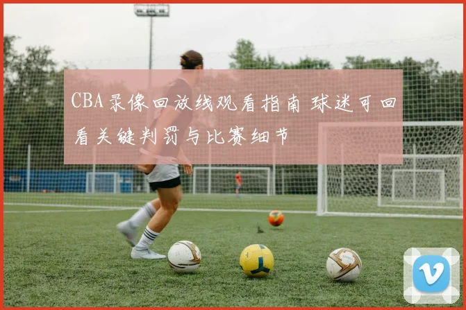 CBA录像回放线观看指南 球迷可回看关键判罚与比赛细节