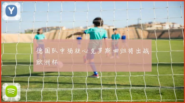 德国队中场核心克罗斯回归将出战欧洲杯