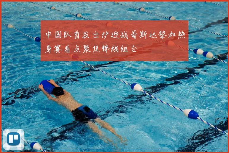 中国队首发出炉迎战哥斯达黎加热身赛看点聚焦锋线组合