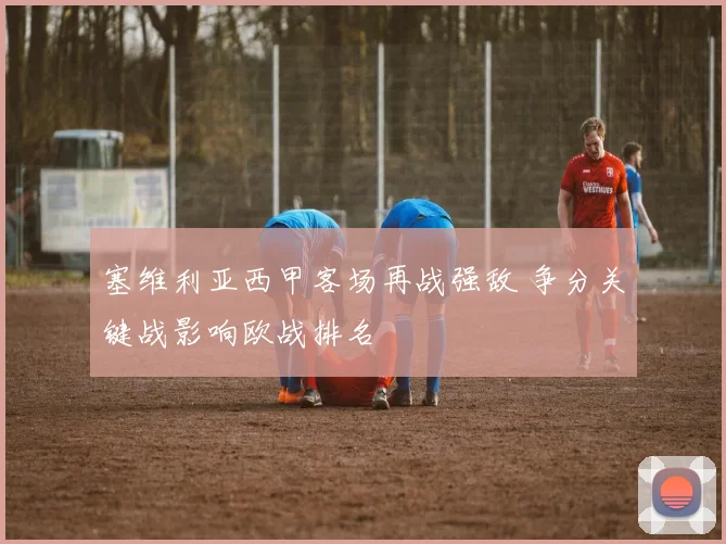 塞维利亚西甲客场再战强敌 争分关键战影响欧战排名