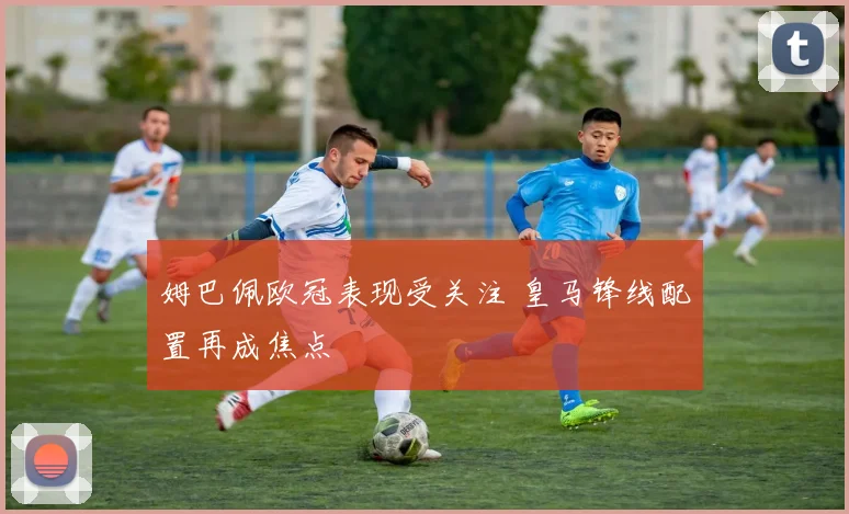 姆巴佩欧冠表现受关注 皇马锋线配置再成焦点