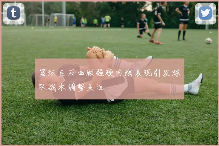 篮坛巨石回顾强硬内线表现引发球队战术调整关注