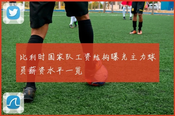 比利时国家队工资结构曝光主力球员薪资水平一览