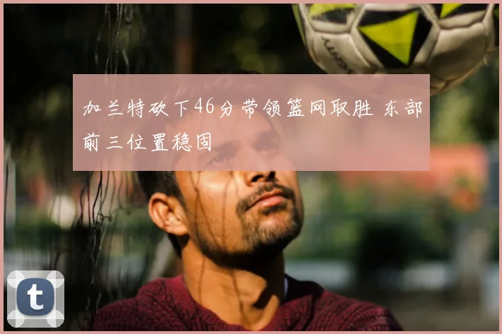 加兰特砍下46分带领篮网取胜 东部前三位置稳固
