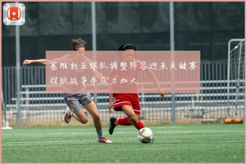 塞维利亚球队调整阵容迎来关键赛程欧战争夺压力加大