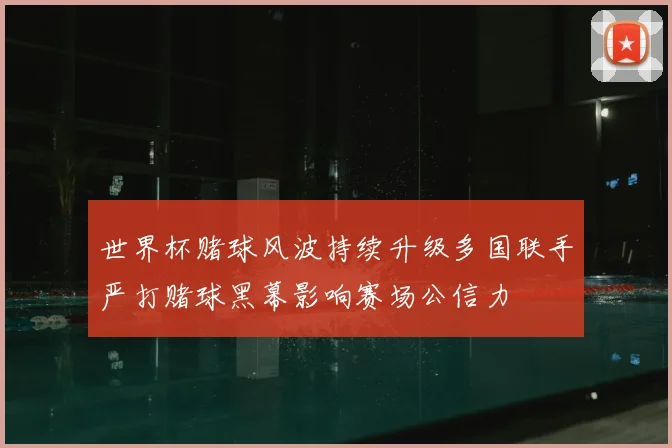世界杯赌球风波持续升级多国联手严打赌球黑幕影响赛场公信力