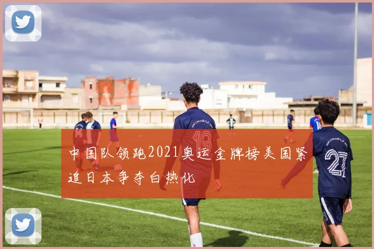 中国队领跑2021奥运金牌榜美国紧追日本争夺白热化