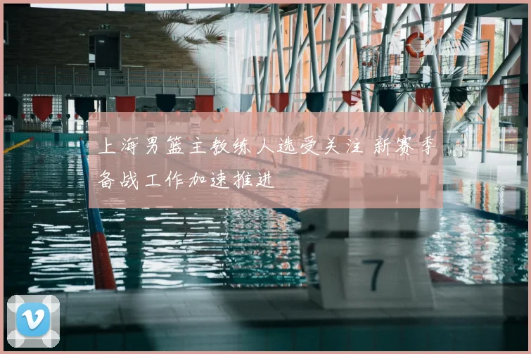上海男篮主教练人选受关注 新赛季备战工作加速推进
