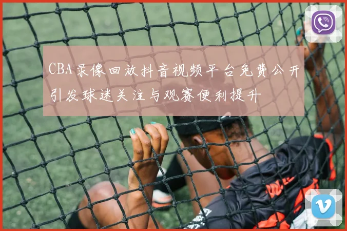 CBA录像回放抖音视频平台免费公开引发球迷关注与观赛便利提升