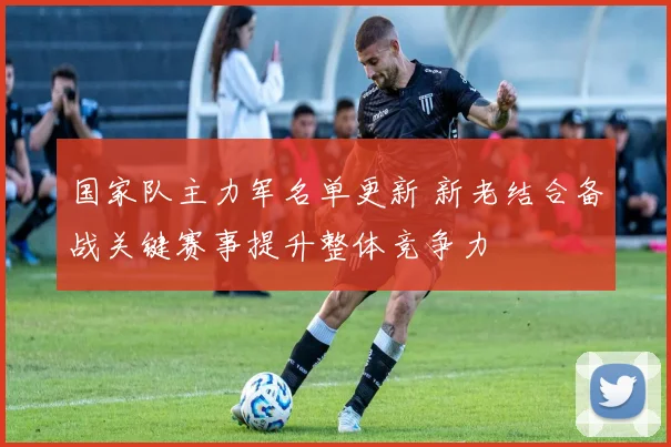 国家队主力军名单更新 新老结合备战关键赛事提升整体竞争力