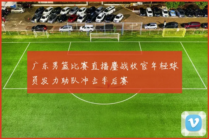 广东男篮比赛直播鏖战收官年轻球员发力助队冲击季后赛