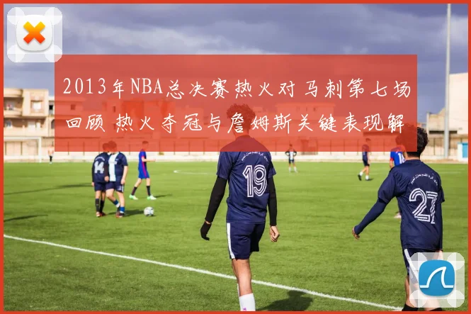 2013年NBA总决赛热火对马刺第七场回顾 热火夺冠与詹姆斯关键表现解析