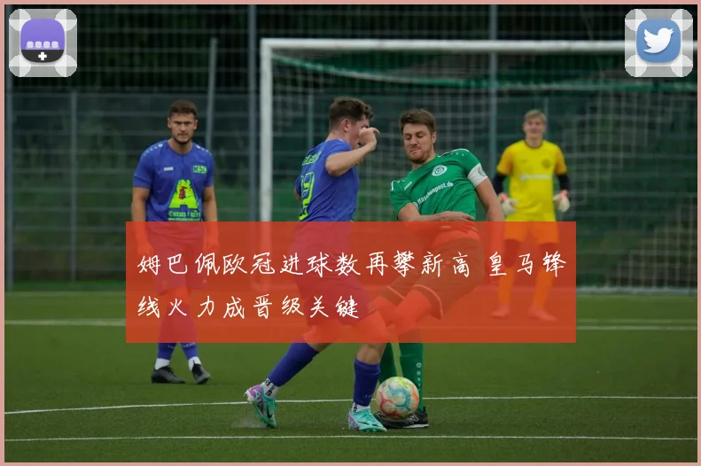 姆巴佩欧冠进球数再攀新高 皇马锋线火力成晋级关键