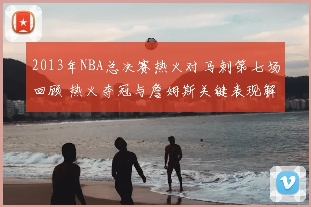 2013年NBA总决赛热火对马刺第七场回顾 热火夺冠与詹姆斯关键表现解析