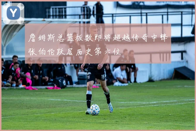 詹姆斯总篮板数即将超越传奇中锋张伯伦跃居历史第六位