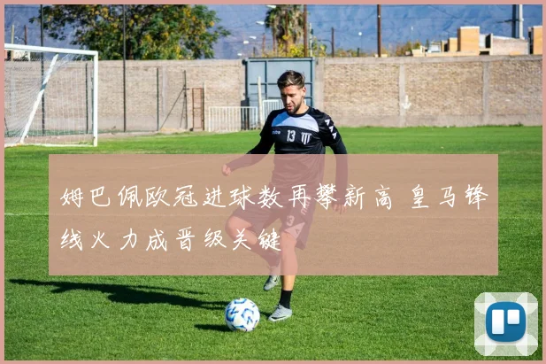 姆巴佩欧冠进球数再攀新高 皇马锋线火力成晋级关键