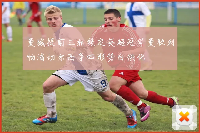 曼城提前三轮锁定英超冠军曼联利物浦切尔西争四形势白热化