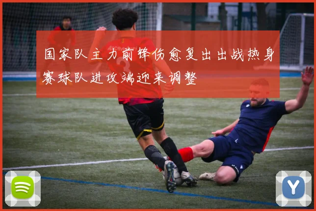 国家队主力前锋伤愈复出出战热身赛球队进攻端迎来调整