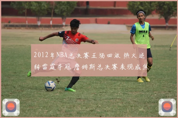2012年NBA总决赛五场回放 热火逆转雷霆夺冠 詹姆斯总决赛表现成焦点