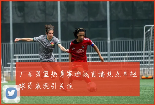 广东男篮热身赛迎战直播焦点年轻球员表现引关注