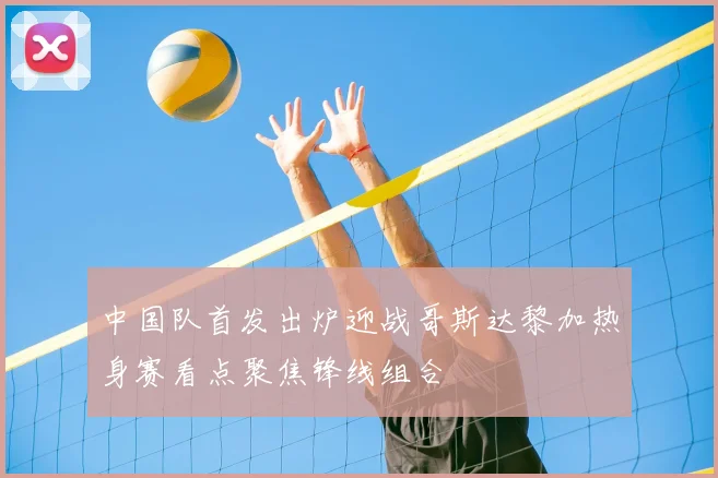 中国队首发出炉迎战哥斯达黎加热身赛看点聚焦锋线组合