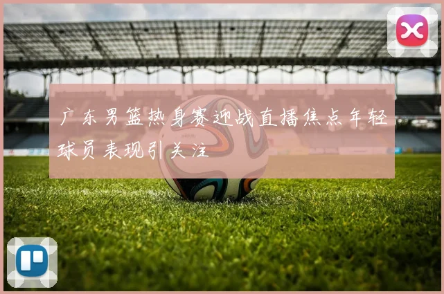 广东男篮热身赛迎战直播焦点年轻球员表现引关注