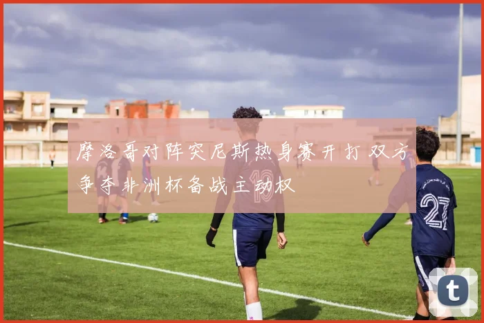 摩洛哥对阵突尼斯热身赛开打 双方争夺非洲杯备战主动权