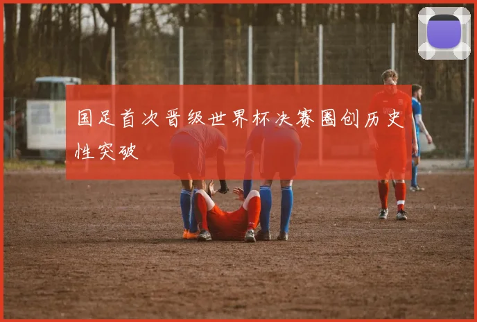 国足首次晋级世界杯决赛圈创历史性突破