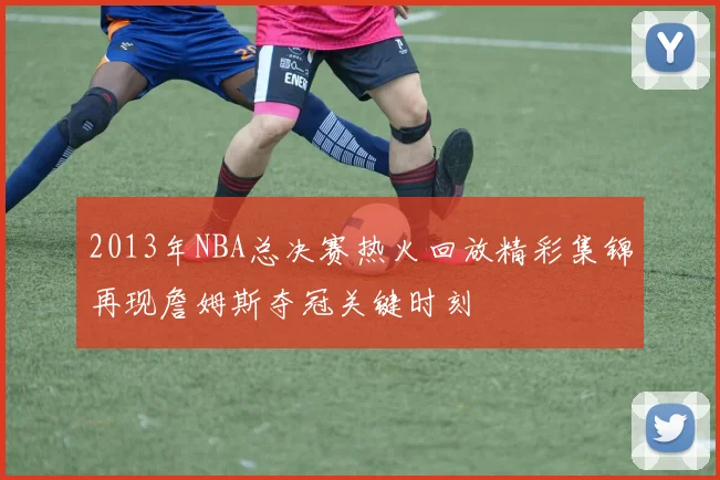 2013年NBA总决赛热火回放精彩集锦再现詹姆斯夺冠关键时刻