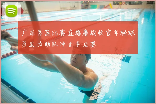 广东男篮比赛直播鏖战收官年轻球员发力助队冲击季后赛
