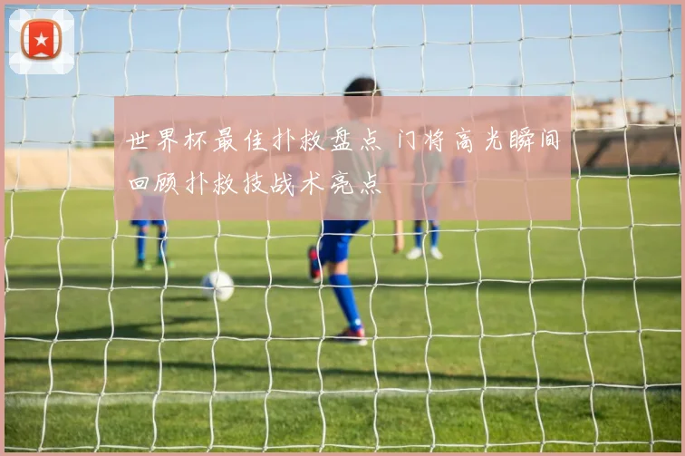 世界杯最佳扑救盘点 门将高光瞬间回顾扑救技战术亮点