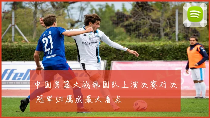 中国男篮大战韩国队上演决赛对决 冠军归属成最大看点